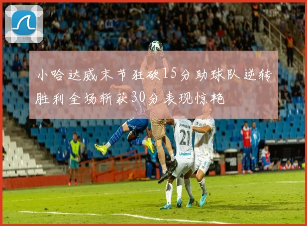 小哈达威末节狂砍15分助球队逆转胜利全场斩获30分表现惊艳