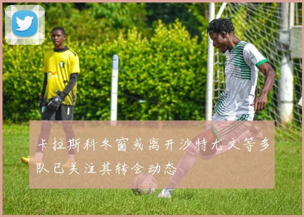 卡拉斯科冬窗或离开沙特尤文等多队已关注其转会动态