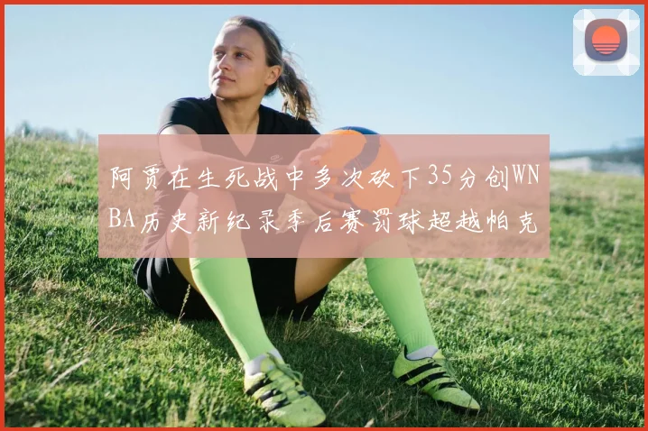 阿贾在生死战中多次砍下35分创WNBA历史新纪录季后赛罚球超越帕克荣登第五位