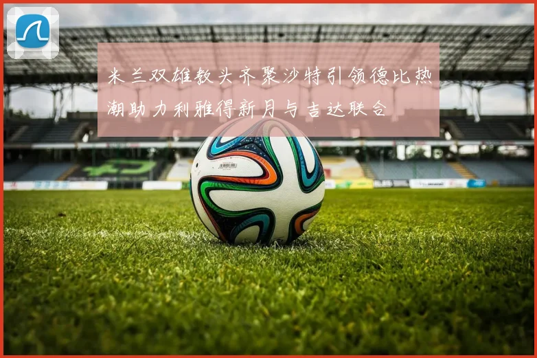 米兰双雄教头齐聚沙特引领德比热潮助力利雅得新月与吉达联合