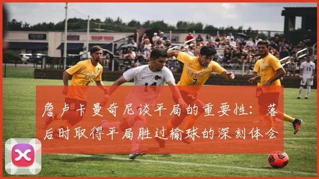 詹卢卡曼奇尼谈平局的重要性：落后时取得平局胜过输球的深刻体会