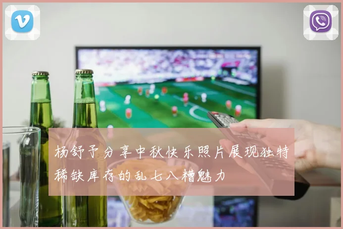 杨舒予分享中秋快乐照片展现独特稀缺库存的乱七八糟魅力