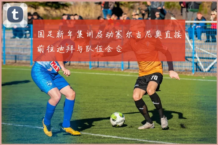 国足新年集训启动塞尔吉尼奥直接前往迪拜与队伍会合