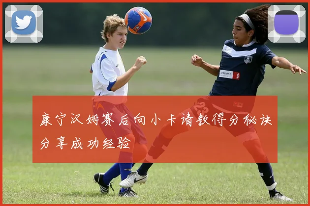 康宁汉姆赛后向小卡请教得分秘诀分享成功经验