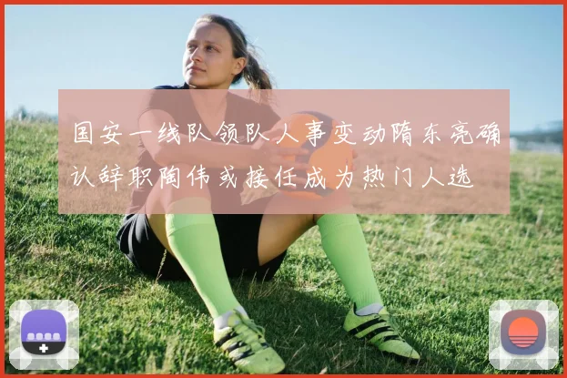国安一线队领队人事变动隋东亮确认辞职陶伟或接任成为热门人选