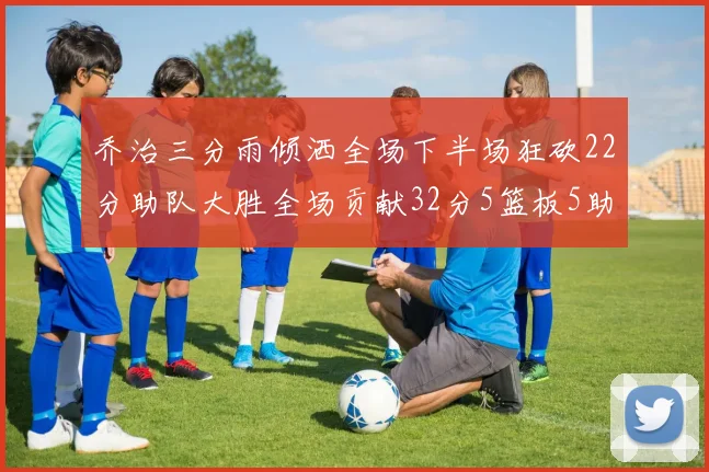 乔治三分雨倾洒全场下半场狂砍22分助队大胜全场贡献32分5篮板5助攻