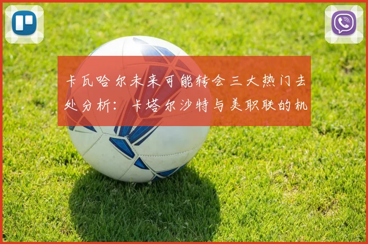 卡瓦哈尔未来可能转会三大热门去处分析：卡塔尔沙特与美职联的机会