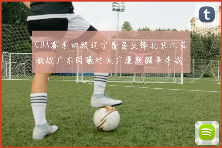 CBA赛季回顾辽宁青岛交锋北京江苏激战广东同曦对决广厦新疆争夺战精彩纷呈