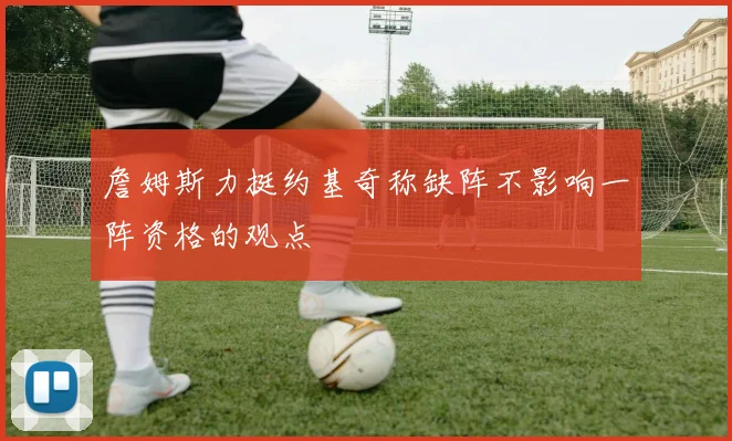 詹姆斯力挺约基奇称缺阵不影响一阵资格的观点