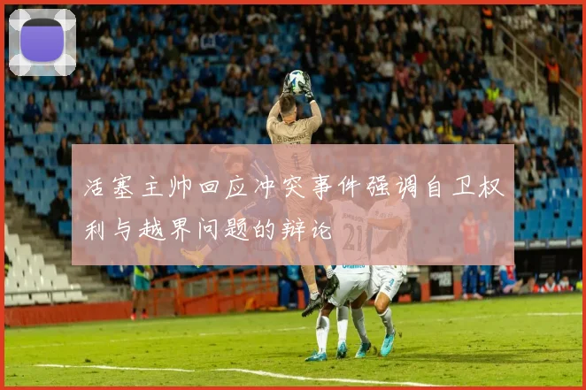 活塞主帅回应冲突事件强调自卫权利与越界问题的辩论