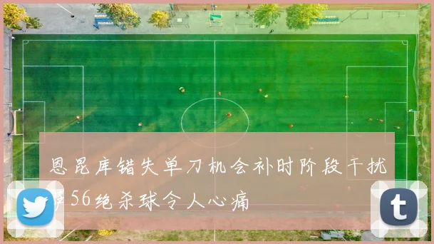 恩昆库错失单刀机会补时阶段干扰萨56绝杀球令人心痛