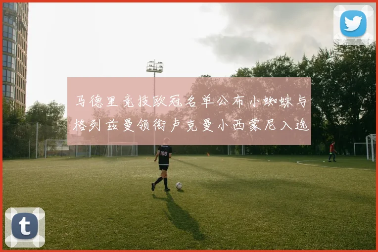 马德里竞技欧冠名单公布小蜘蛛与格列兹曼领衔卢克曼小西蒙尼入选