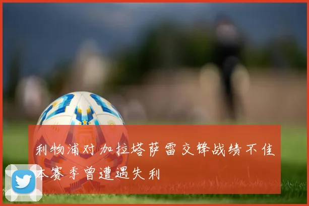 利物浦对加拉塔萨雷交锋战绩不佳本赛季曾遭遇失利