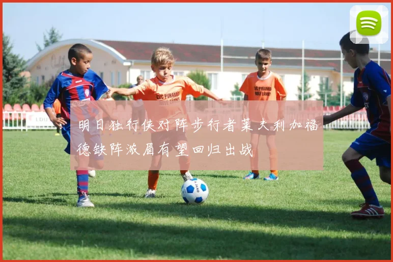 明日独行侠对阵步行者莱夫利加福德缺阵浓眉有望回归出战
