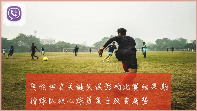 阿伦坦言关键失误影响比赛结果期待球队核心球员复出改变局势