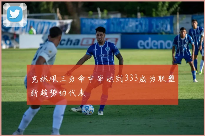 克林根三分命中率达到333成为联盟新趋势的代表