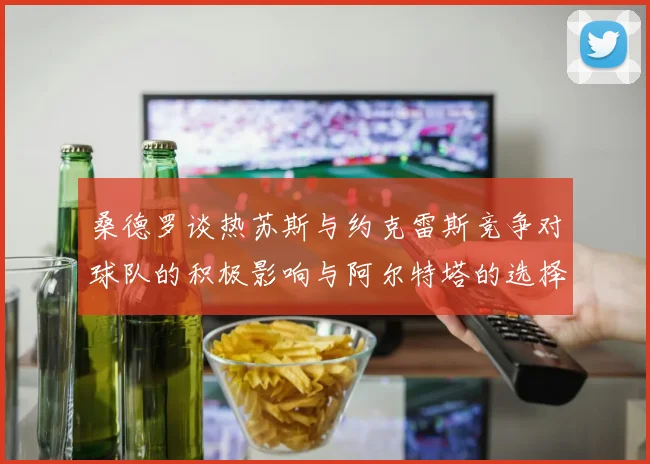 桑德罗谈热苏斯与约克雷斯竞争对球队的积极影响与阿尔特塔的选择难题