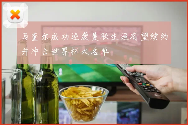 马奎尔成功逆袭曼联生涯有望续约并冲击世界杯大名单