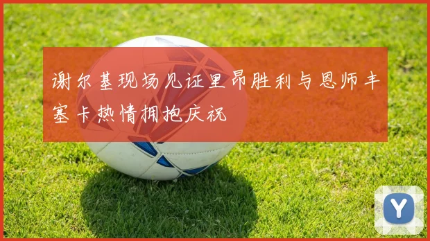 谢尔基现场见证里昂胜利与恩师丰塞卡热情拥抱庆祝