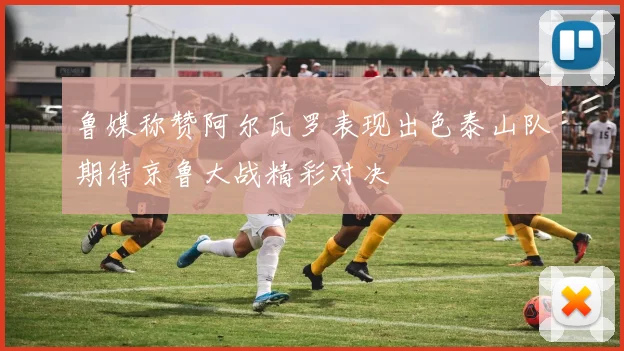 鲁媒称赞阿尔瓦罗表现出色泰山队期待京鲁大战精彩对决