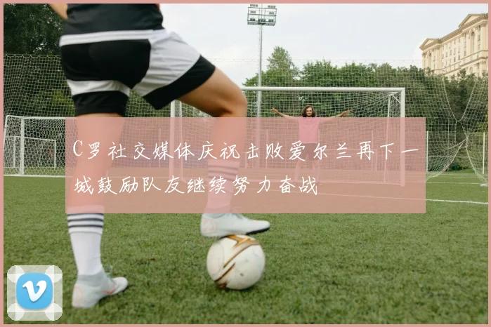 C罗社交媒体庆祝击败爱尔兰再下一城鼓励队友继续努力奋战