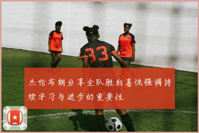 杰伦布朗分享全队胜利喜悦强调持续学习与进步的重要性