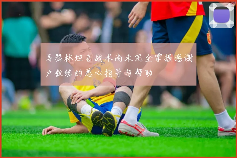 马瑟林坦言战术尚未完全掌握感谢卢教练的悉心指导与帮助