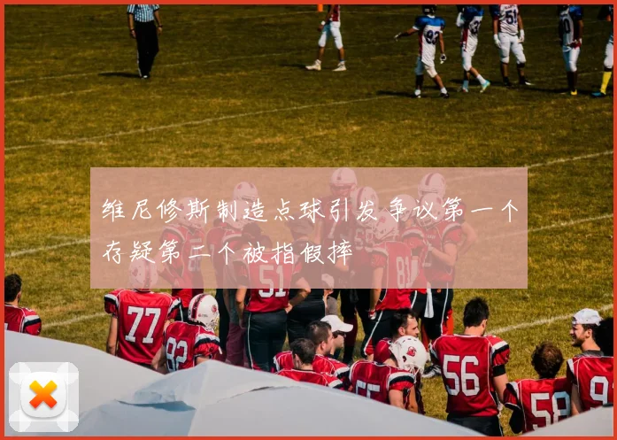 维尼修斯制造点球引发争议第一个存疑第二个被指假摔