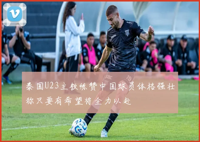 泰国U23主教练赞中国球员体格强壮称只要有希望将全力以赴
