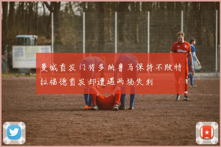 曼城首发门将多纳鲁马保持不败特拉福德首发却遭遇两场失利
