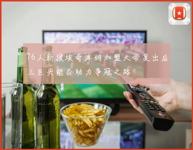 76人新援埃奇库姆加盟大帝复出后三巨头能否助力争冠之路
