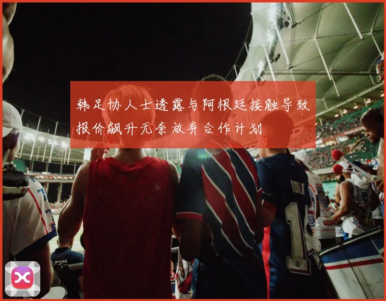 韩足协人士透露与阿根廷接触导致报价飙升无奈放弃合作计划