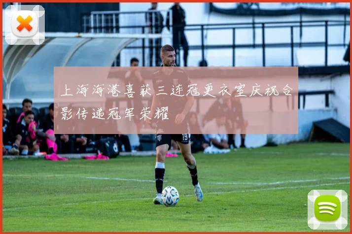 上海海港喜获三连冠更衣室庆祝合影传递冠军荣耀