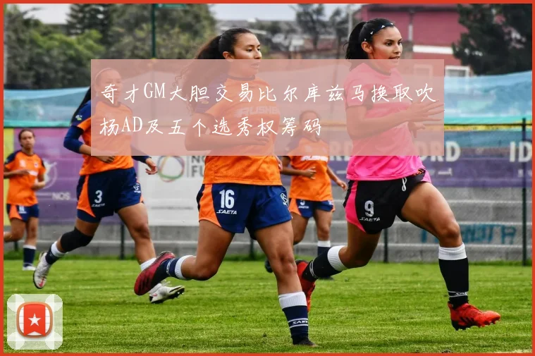 奇才GM大胆交易比尔库兹马换取吹杨AD及五个选秀权筹码