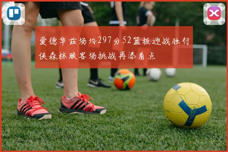 爱德华兹场均297分52篮板迎战独行侠森林狼客场挑战再添看点
