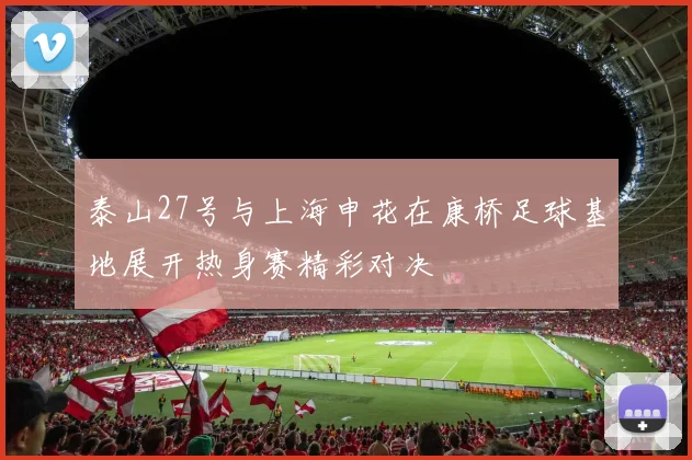 泰山27号与上海申花在康桥足球基地展开热身赛精彩对决