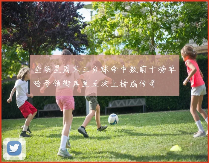 全明星周末三分球命中数前十榜单哈登领衔库里五次上榜成传奇