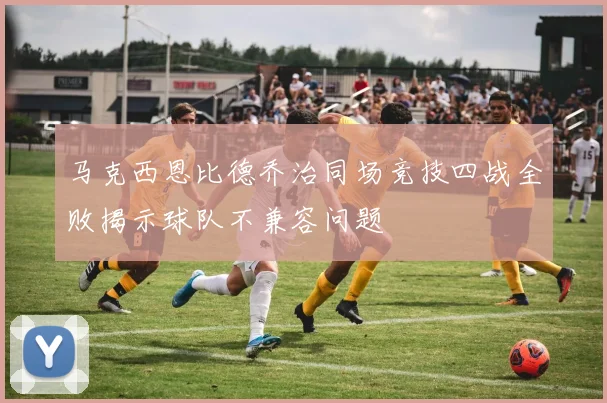 马克西恩比德乔治同场竞技四战全败揭示球队不兼容问题