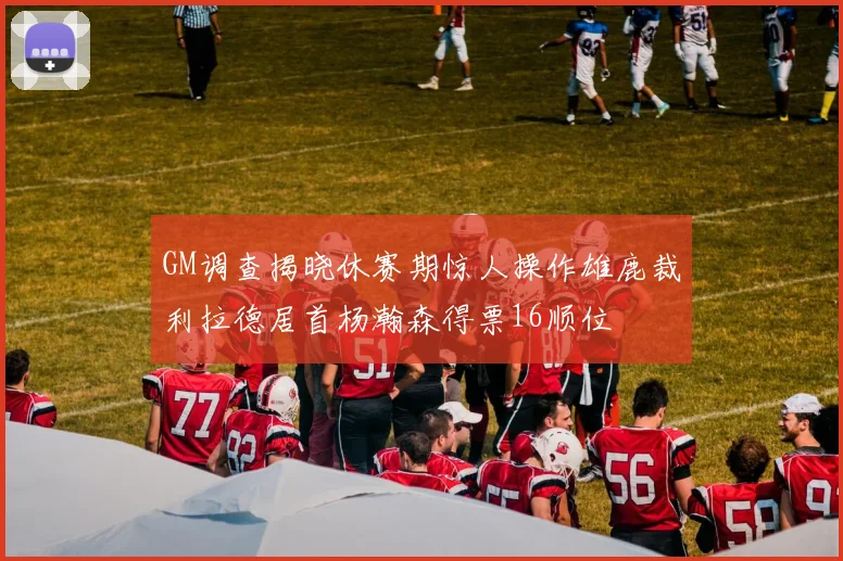 GM调查揭晓休赛期惊人操作雄鹿裁利拉德居首杨瀚森得票16顺位
