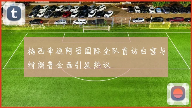 梅西率迈阿密国际全队首访白宫与特朗普会面引发热议