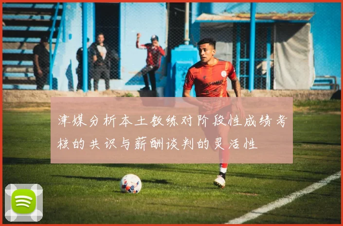 津媒分析本土教练对阶段性成绩考核的共识与薪酬谈判的灵活性