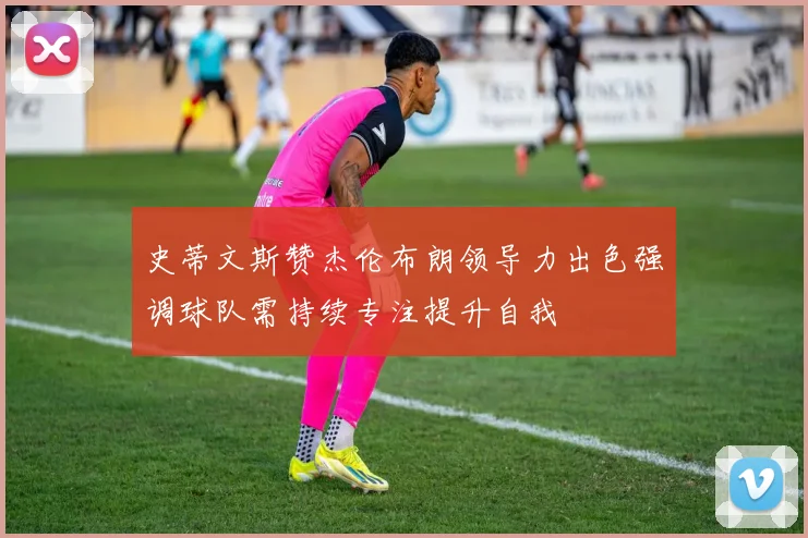 史蒂文斯赞杰伦布朗领导力出色强调球队需持续专注提升自我