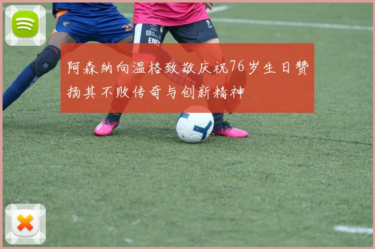 阿森纳向温格致敬庆祝76岁生日赞扬其不败传奇与创新精神