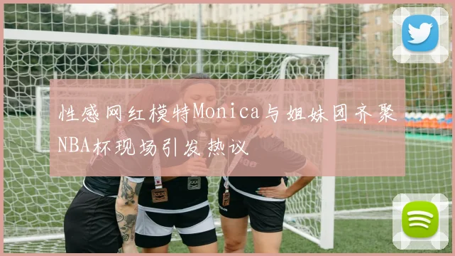 性感网红模特Monica与姐妹团齐聚NBA杯现场引发热议