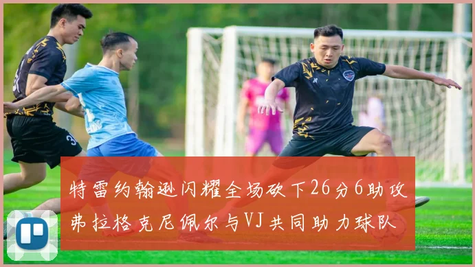 特雷约翰逊闪耀全场砍下26分6助攻弗拉格克尼佩尔与VJ共同助力球队表现出色